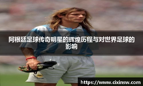 阿根廷足球传奇明星的辉煌历程与对世界足球的影响